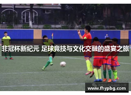 非冠杯新纪元 足球竞技与文化交融的盛宴之旅
