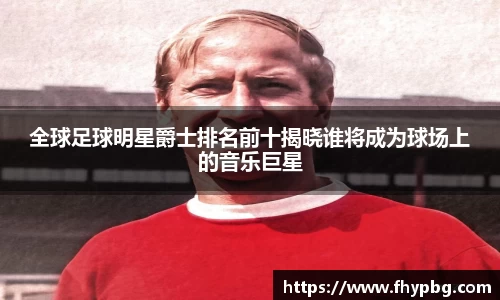 全球足球明星爵士排名前十揭晓谁将成为球场上的音乐巨星