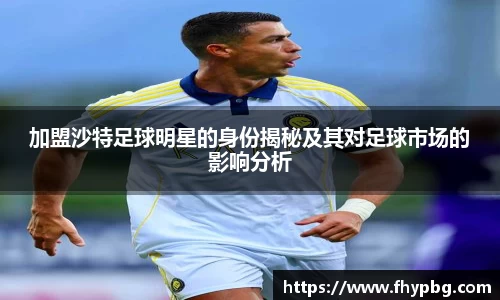 加盟沙特足球明星的身份揭秘及其对足球市场的影响分析