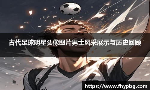古代足球明星头像图片男士风采展示与历史回顾